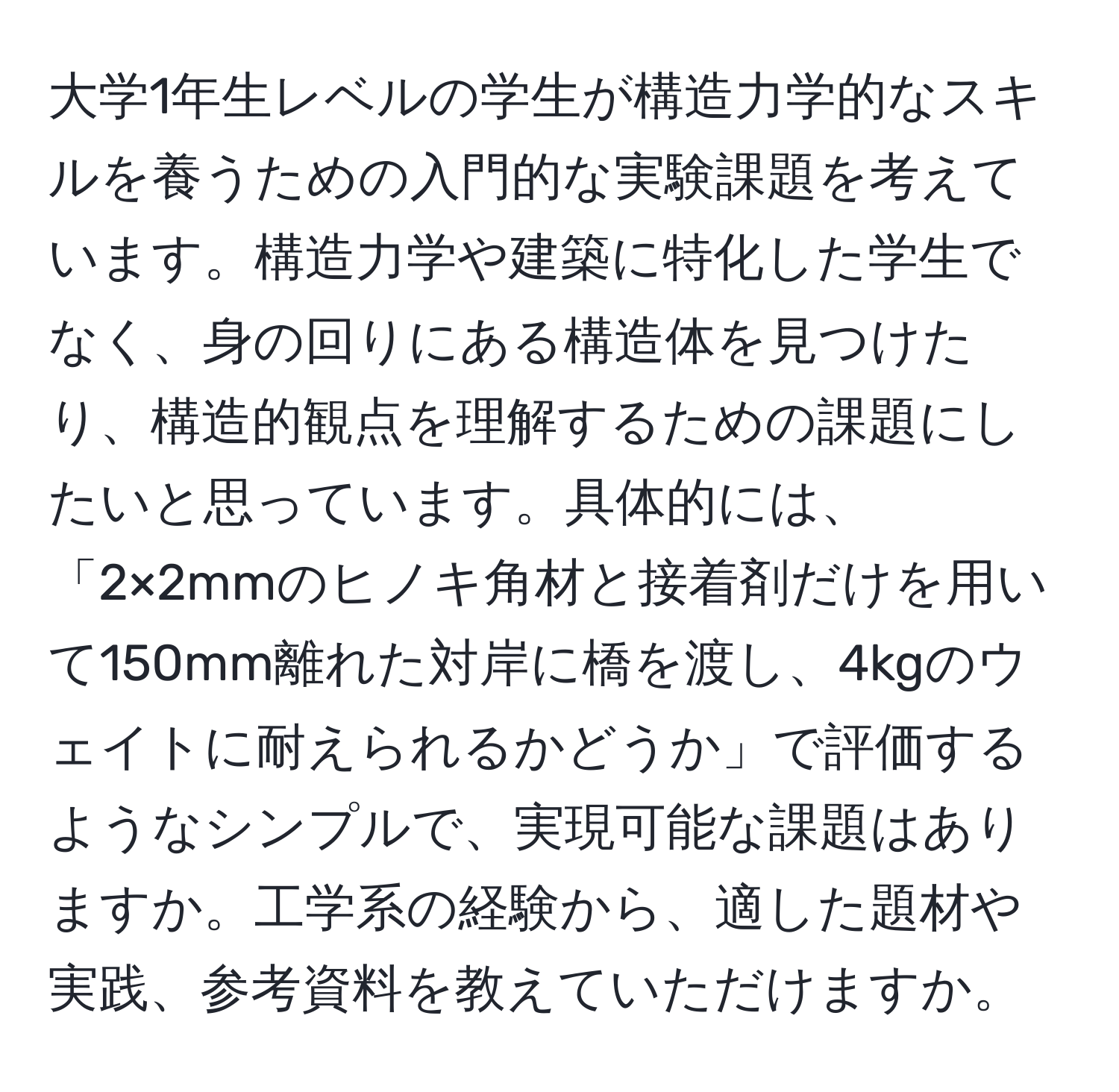 大学1年生レベルの学生が構造力学的なスキルを養うための入門的な実験課題を考えています。構造力学や建築に特化した学生でなく、身の回りにある構造体を見つけたり、構造的観点を理解するための課題にしたいと思っています。具体的には、「2×2mmのヒノキ角材と接着剤だけを用いて150mm離れた対岸に橋を渡し、4kgのウェイトに耐えられるかどうか」で評価するようなシンプルで、実現可能な課題はありますか。工学系の経験から、適した題材や実践、参考資料を教えていただけますか。