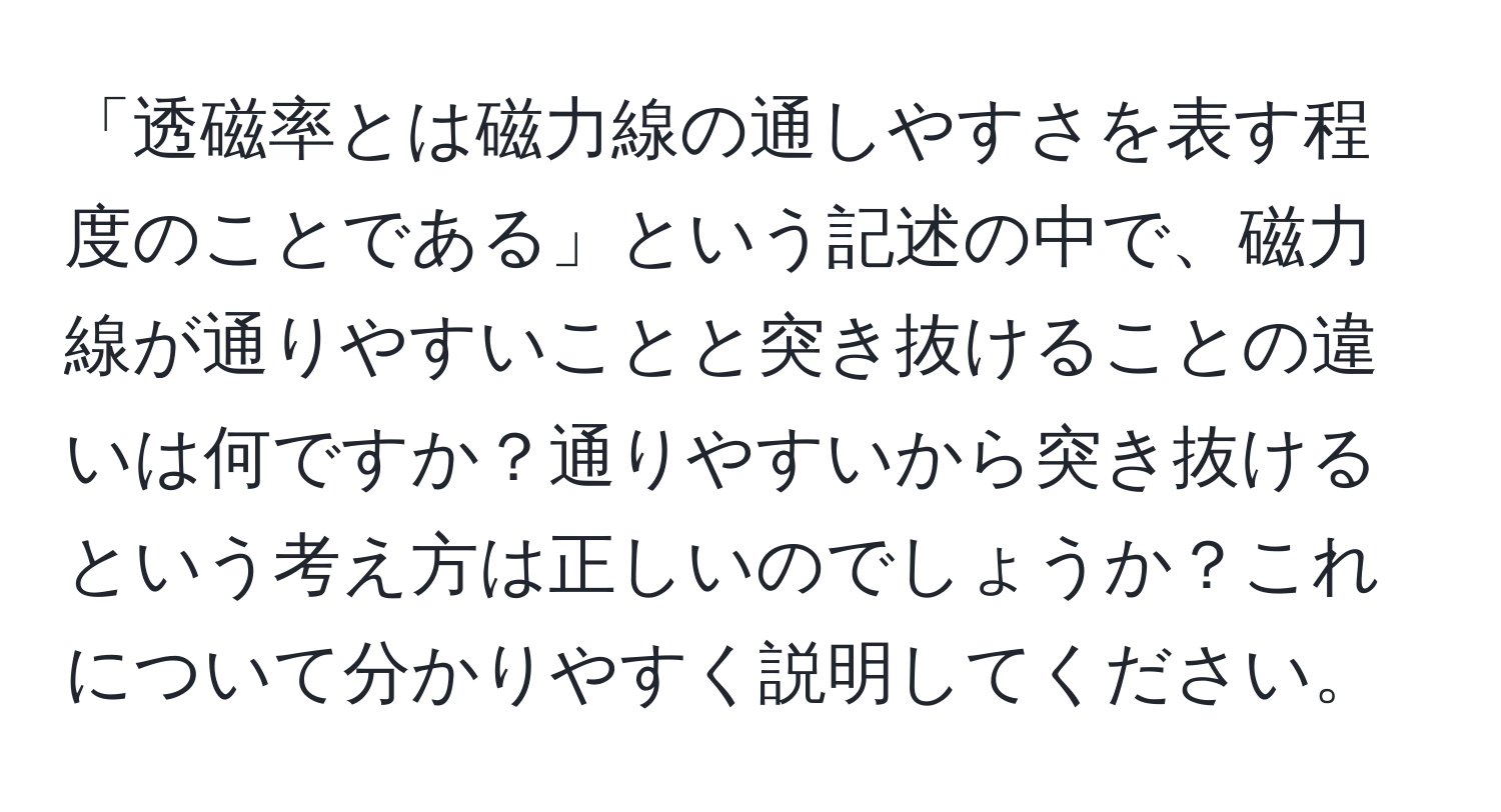 「透磁率とは磁力線の通しやすさを表す程度のことである」という記述の中で、磁力線が通りやすいことと突き抜けることの違いは何ですか？通りやすいから突き抜けるという考え方は正しいのでしょうか？これについて分かりやすく説明してください。