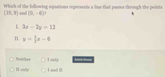 Which of the following equations represents a line that passes through the points
(10,9) and (0,-6) ?
I. 3x-2y=12
II. y= 3/2 x-6
Neither I only Submit Answer
II only I and II