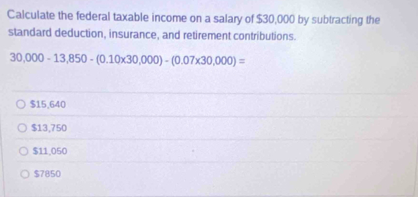 Calculate the federal taxable income on a salary of $30,000 by subtracting the
standard deduction, insurance, and retirement contributions.
30,000-13,850-(0.10* 30,000)-(0.07* 30,000)=
$15,640
$13,750
$11,050
$7850