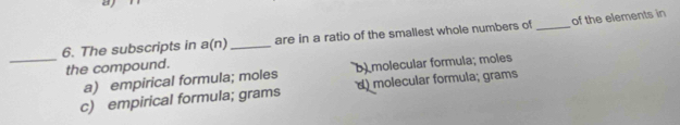 a
6. The subscripts in a(n) _are in a ratio of the smallest whole numbers of _of the elements in
the compound.
_a) empirical formula; moles b) molecular formula; moles
c) empirical formula; grams d) molecular formula; grams