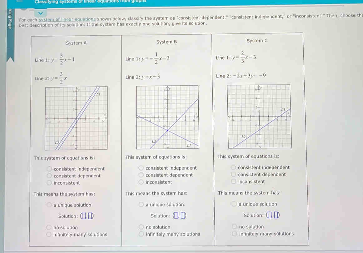 Classifying systems of linear equations from graphs
;
For each system of linear equations shown below, classify the system as "consistent dependent," "consistent independent," or "inconsistent." Then, choose the
best description of its solution. If the system has exactly one solution, give its solution.
System A System B System C
Line 1:y= 3/2 x-1 Line 1:y=- 1/2 x-3 Line 1: y= 2/3 x-3
Line 2: y= 3/2 x Line 2: y=x-3 Line 2: -2x+3y=-9

This system of equations is: This system of equations is: This system of equations is:
consistent independent consistent independent consistent independent
consistent dependent consistent dependent consistent dependent
inconsistent inconsistent Inconsistent
This means the system has: This means the system has: This means the system has:
a unique solution a unique solution a unique solution
Solution: Solution: Solution:
no solution no solution no solution
infinitely many solutions infinitely many solutions infinitely many solutions