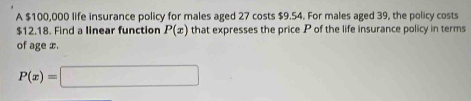 A $100,000 life insurance policy for males aged 27 costs $9.54. For males aged 39, the policy costs
$12.18. Find a linear function P(x) that expresses the price P of the life insurance policy in terms 
of age x.
P(x)=□