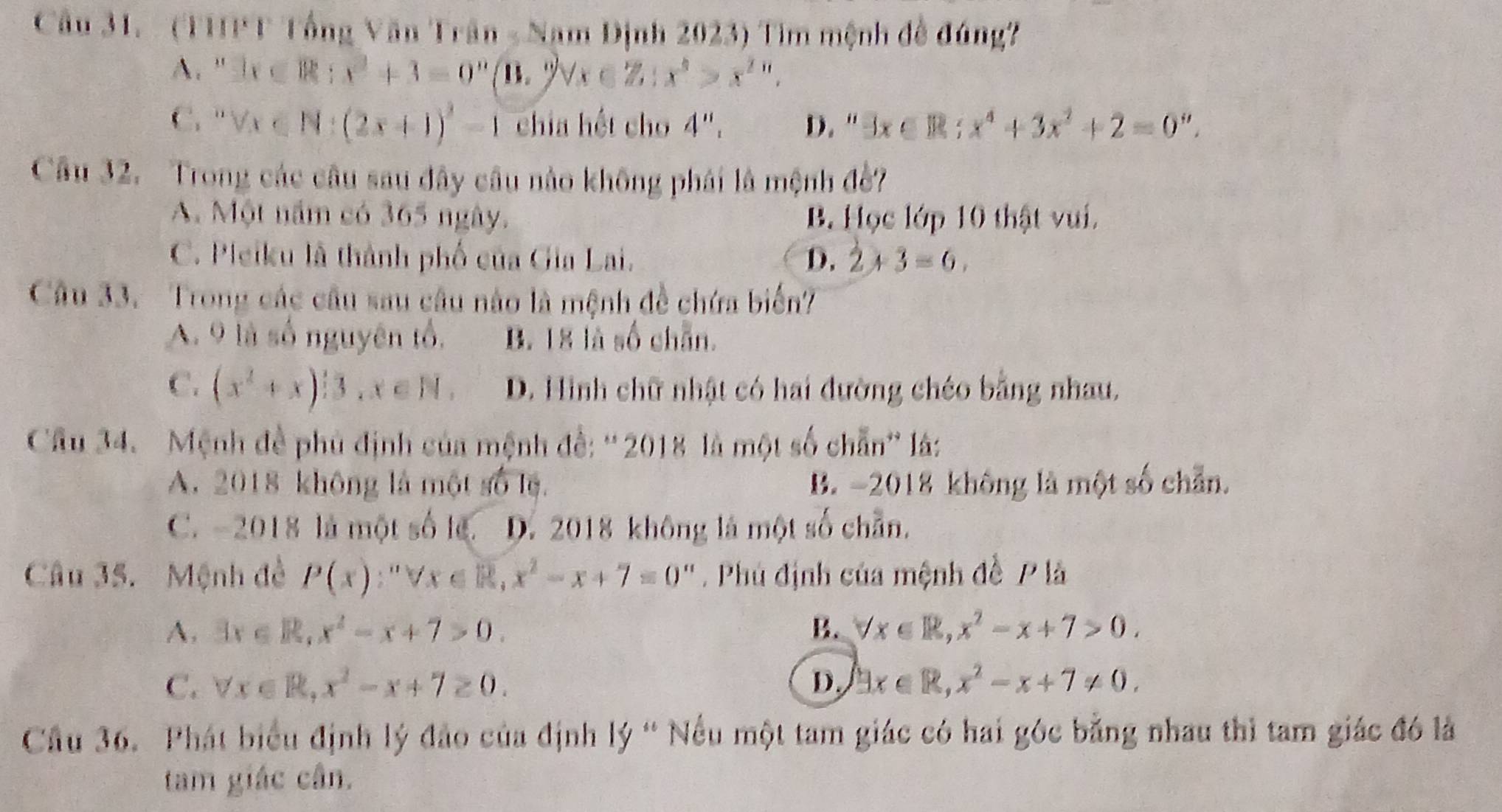 (THPT Tổng Văn Trần - Nam Định 2023) Tìm mệnh đề đúng?
A. ' 3x∈ R:x^2+3=0^n (11,2) forall x∈ Z:x^6>x^(2n).
C. forall x∈ N:(2x+1)^2-1 chia hết cho 4''_1 D. “ exists x∈ R;x^4+3x^2+2=0''.
Câu 32. Trong các câu sau đây câu nào không phái là mệnh đề?
A. Một năm có 365 ngày. B Học lớp 10 thật vui.
C. Pleiku là thành phố của Gia Lai. D. 2+3=6.
Câu 33. Trong các cầu sau câu nào là mệnh đề chứa biển?
A. 9 là số nguyên tổ. B. 18 là số chẵn.
C. (x^2+x)^13,x∈ N. D. Hình chữ nhật có hai đường chéo bằng nhau.
Câu 34.  Mệnh đề phủ định của mệnh đề: '2018 là một số chẵn'' là:
A. 2018 không là một số lệ. B. -2018 không là một số chẵn.
C. -2018 là một số le. D. 2018 không là một số chẵn.
Câu 35. Mệnh đề P(x):''forall x∈ R,x^2-x+7=0 1  Phú định của mệnh đề P là
A, 3x∈ R,x^2-x+7>0. B. forall x∈ R,x^2-x+7>0.
C. forall x∈ R,x^2-x+7≥ 0. D. exists x∈ R,x^2-x+7!= 0.
Cầu 36. Phát biểu định lý đảo của định lý “ Nếu một tam giác có hai góc bằng nhau thì tam giác đó là
tam giác cân.