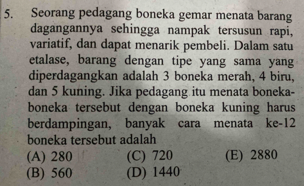 Seorang pedagang boneka gemar menata barang
dagangannya sehingga nampak tersusun rapi,
variatif, dan dapat menarik pembeli. Dalam satu
etalase, barang dengan tipe yang sama yang
diperdagangkan adalah 3 boneka merah, 4 biru,
dan 5 kuning. Jika pedagang itu menata boneka-
boneka tersebut dengan boneka kuning harus
berdampingan, banyak cara menata ke- 12
boneka tersebut adalah
(A) 280 (C) 720 (E) 2880
(B) 560 (D) 1440