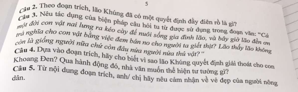 Theo đoạn trích, lão Khúng đã có một quyết định đầy điên rồ là gi? 
Câu 3. Nêu tác dụng của biện pháp câu hỏi tu từ được sử dụng trong đoạn văn: “Cả 
một đời con vật nai lưng ra kéo cày để nuôi sống gia đình lão, và bây giờ lão đền ơn 
trà nghĩa cho con vật bằng việc đem bán no cho người ta giết thịt? Lão thấy lão không 
còn là giống người nữa chứ còn đầu nửa người nửa thú vật? '' 
Câu 4. Dựa vào đoạn trích, hãy cho biết vì sao lão Khúng quyết định giải thoát cho con 
Khoang Đen? Qua hành động đó, nhà văn muồn thể hiện tư tưởng gì? 
Câu 5. Từ nội dung đoạn trích, anh/ chị hãy nêu cảm nhận về vẻ đẹp của người nông 
dân.