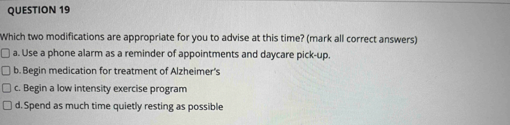 Which two modifications are appropriate for you to advise at this time? (mark all correct answers)
a. Use a phone alarm as a reminder of appointments and daycare pick-up.
b. Begin medication for treatment of Alzheimer’s
c. Begin a low intensity exercise program
d. Spend as much time quietly resting as possible