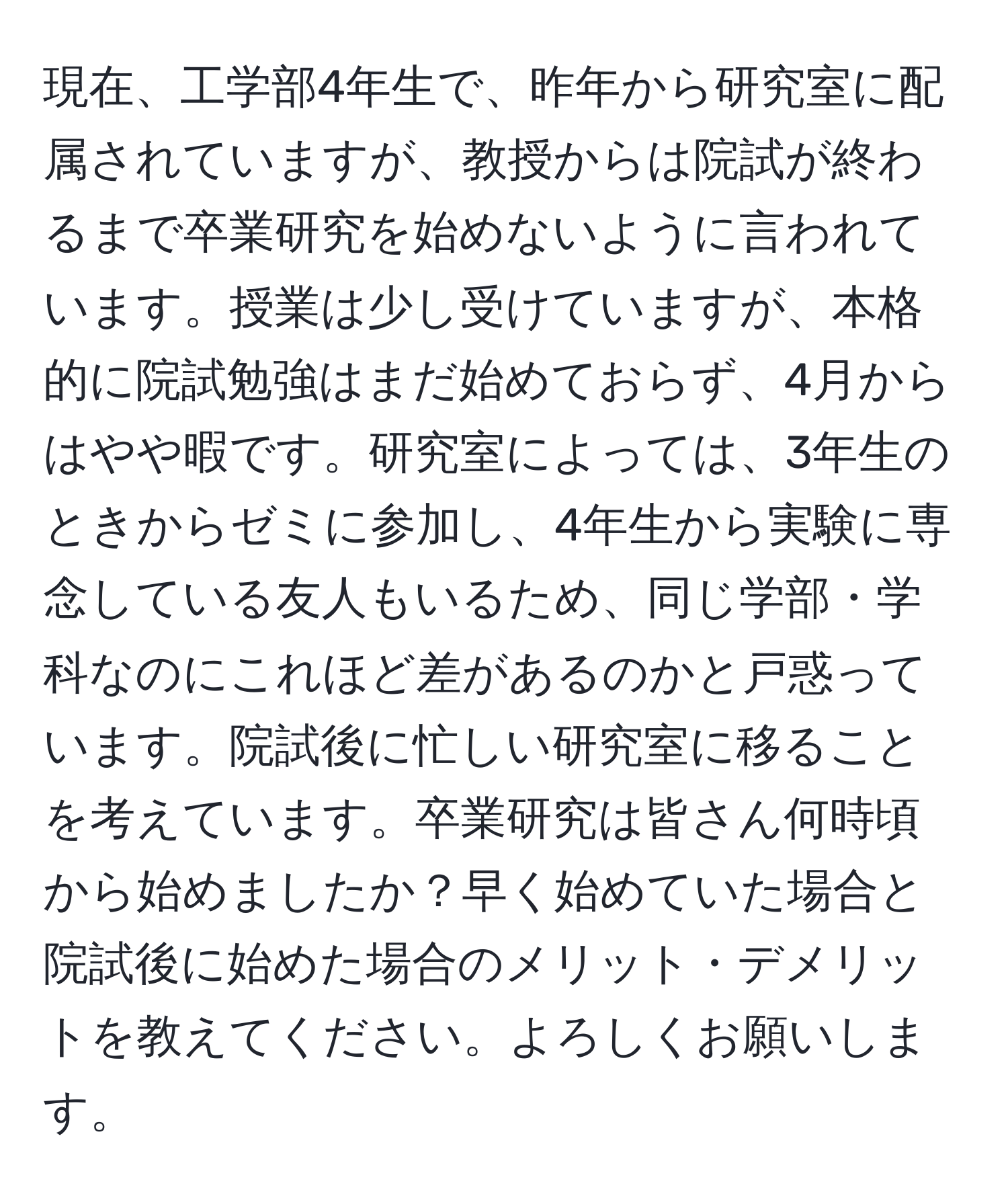 現在、工学部4年生で、昨年から研究室に配属されていますが、教授からは院試が終わるまで卒業研究を始めないように言われています。授業は少し受けていますが、本格的に院試勉強はまだ始めておらず、4月からはやや暇です。研究室によっては、3年生のときからゼミに参加し、4年生から実験に専念している友人もいるため、同じ学部・学科なのにこれほど差があるのかと戸惑っています。院試後に忙しい研究室に移ることを考えています。卒業研究は皆さん何時頃から始めましたか？早く始めていた場合と院試後に始めた場合のメリット・デメリットを教えてください。よろしくお願いします。