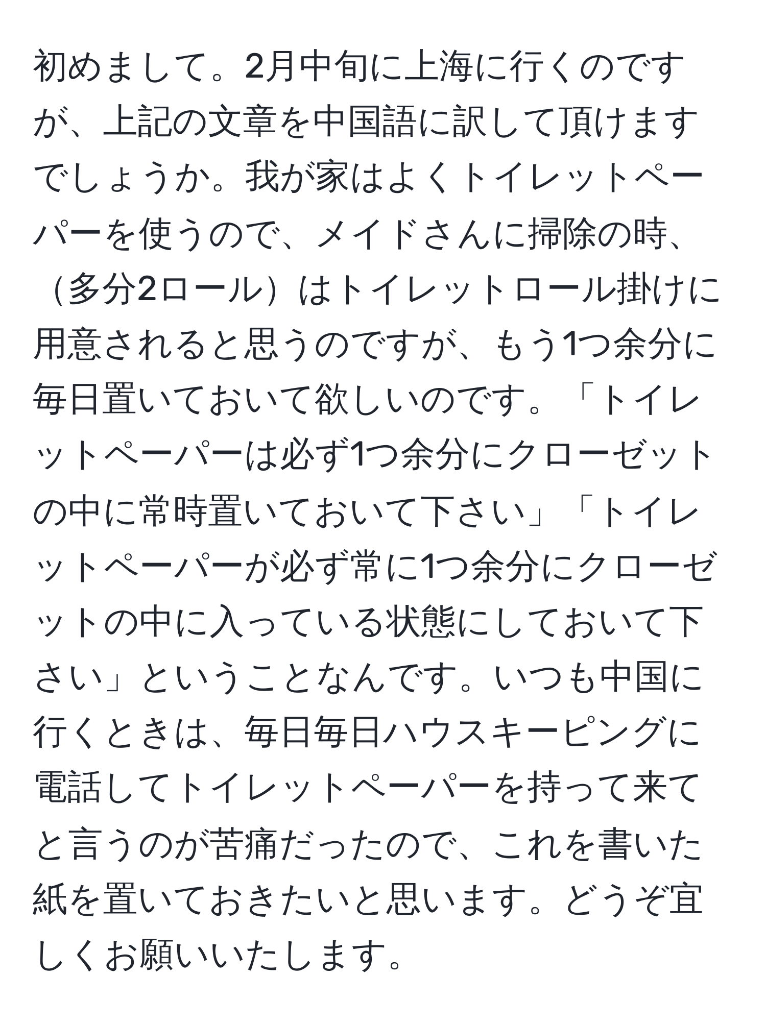 初めまして。2月中旬に上海に行くのですが、上記の文章を中国語に訳して頂けますでしょうか。我が家はよくトイレットペーパーを使うので、メイドさんに掃除の時、多分2ロールはトイレットロール掛けに用意されると思うのですが、もう1つ余分に毎日置いておいて欲しいのです。「トイレットペーパーは必ず1つ余分にクローゼットの中に常時置いておいて下さい」「トイレットペーパーが必ず常に1つ余分にクローゼットの中に入っている状態にしておいて下さい」ということなんです。いつも中国に行くときは、毎日毎日ハウスキーピングに電話してトイレットペーパーを持って来てと言うのが苦痛だったので、これを書いた紙を置いておきたいと思います。どうぞ宜しくお願いいたします。