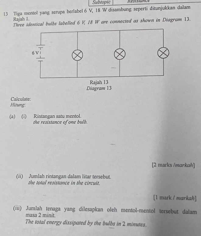 Subtopic Résistance 
13 Tiga mentol yang serupa berlabel 6 V, 18 W disambung seperti ditunjukkan dalam 
Rajah 1. 
Three identical bulbs labelled 6 V, 18 W are connected as shown in Diagram 13. 
Calculate: 
Hitung: 
(a) (i) Rintangan satu mentol. 
the resistance of one bulb. 
[2 marks /markah] 
(ii) Jumlah rintangan dalam litar tersebut. 
the total resistance in the circuit. 
[1 mark / markah] 
(iii) Jumlah tenaga yang dilesapkan oleh mentol-mentol tersebut dalam 
masa 2 minit. 
The total energy dissipated by the bulbs in 2 minutes.