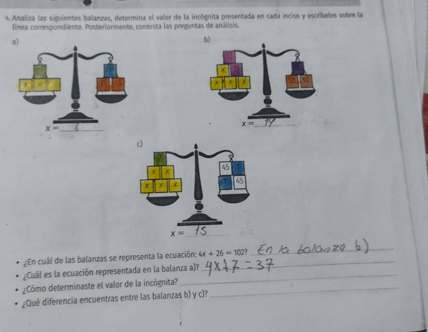 Analiza las siguientes balanzas, determina el valor de la incógnita presentada en cada inciso y escríbelos sobre la
línea correspondiente. Posteriormente, contesta las preguntas de análisis.
¿En cuál de las balanzas se representa la ecuación: 4x+26=102 _
_
¿Cuál es la ecuación representada en la balanza a)?
¿Cómo determinaste el valor de la incógnita?_
¿Qué diferencia encuentras entre las balanzas b) y c)?