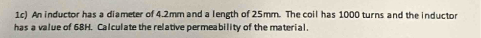 1c) An inductor has a diameter of 4.2mm and a length of 25mm. The coil has 1000 turns and the inductor 
has a value of 68H. Calculate the relative permeability of the material.