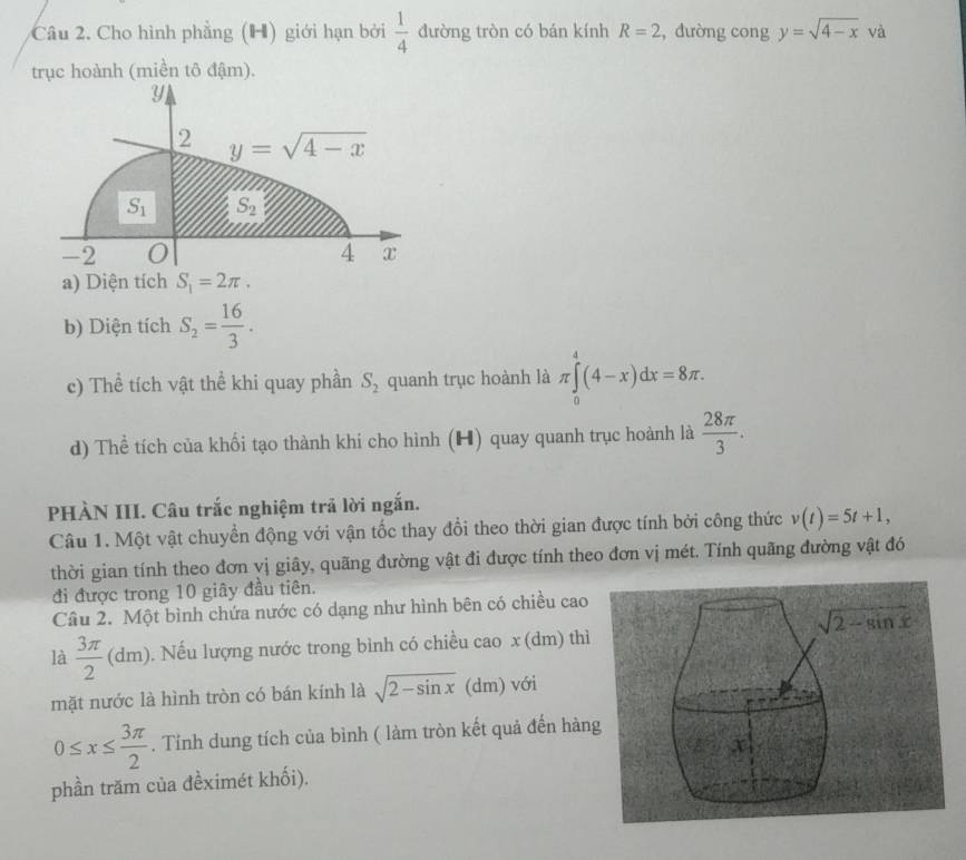 Cho hình phẳng (H) giới hạn bởi đường tròn có bán kính  1/4  R=2 , đường cong y=sqrt(4-x) và
trục hoành (miền tô đậm).
Y
2 y=sqrt(4-x)
S_1 S_2
-2 0 4 x
a) Diện tích S_1=2π .
b) Diện tích S_2= 16/3 .
c) Thể tích vật thể khi quay phần S_2 quanh trục hoành là π ∈tlimits _0^(4(4-x)dx=8π .
d) Thể tích của khối tạo thành khi cho hình (H) quay quanh trục hoành là frac 28π)3.
PHÀN III. Câu trắc nghiệm trả lời ngắn.
Câu 1. Một vật chuyền động với vận tốc thay đổi theo thời gian được tính bởi công thức v(t)=5t+1,
thời gian tính theo đơn vị giây, quãng đường vật đi được tính theo đơn vị mét. Tính quãng đường vật đó
đi được trong 10 giây đầu tiên.
Câu 2. Một bình chứa nước có dạng như hình bên có chiều cao
là  3π /2 (dm). Nếu lượng nước trong bình có chiều cao x (dm) thì
mặt nước là hình tròn có bán kính là sqrt(2-sin x) (dm) với
0≤ x≤  3π /2 . Tỉnh dung tích của bình ( làm tròn kết quả đến hàng
phần trăm của đềximét khối).