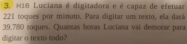 H16 Luciana é digitadora e é capaz de efetuar
221 toques por minuto. Para digitar um texto, ela dará
39.780 toques. Quantas horas Luciana vai demorar para 
digitar o texto todo?