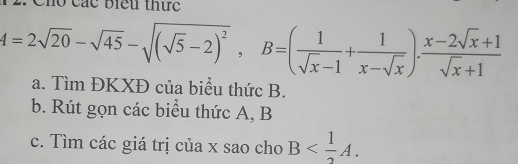 Cho các biểu thức
A=2sqrt(20)-sqrt(45)-sqrt((sqrt 5)-2)^2, B=( 1/sqrt(x)-1 + 1/x-sqrt(x) ).  (x-2sqrt(x)+1)/sqrt(x)+1 
a. Tìm ĐKXĐ của biểu thức B. 
b. Rút gọn các biểu thức A, B
c. Tìm các giá trị của x sao cho B .