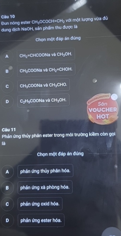 Đun nóng ester CH_3OCOCH=CH_2 với một lượng vừa đủ
dung dịch NaOH, sản phẩm thu được là
Chọn một đáp án đúng
A CH_2=CH HCOO Na và CH_3OH.
B CH₃COONa và CH_2=CHOH.
C CH_3CO Na và CH_3CHO
D C_2 H₅COONa và CH_3OH
13HOPXUHUONG
Sǎn
VOUCHER
HOT
Câu 11
Phản ứng thủy phân ester trong môi trường kiềm còn gọi
là
Chọn một đáp án đúng
A phản ứng thủy phân hóa.
B phản ứng xà phòng hóa.
C phản ứng oxid hóa.
D phản ứng ester hóa.