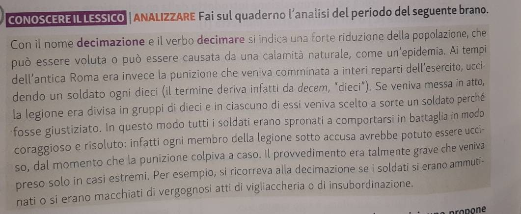 CONOSCERE IL LESSICO | ANALIZZARE Fai sul quaderno l’analisi del periodo del seguente brano. 
Con il nome decimazione e il verbo decimare si indica una forte riduzione della popolazione, che 
può essere voluta o può essere causata da una calamità naturale, come un’epidemia. Ai tempi 
dell’antica Roma era invece la punizione che veniva comminata a interi reparti dell’esercito, ucci- 
dendo un soldato ogni dieci (il termine deriva infatti da decem, “dieci”). Se veniva messa in atto, 
la legione era divisa in gruppi di dieci e in ciascuno di essi veniva scelto a sorte un soldato perché 
fosse giustiziato. In questo modo tutti i soldati erano spronati a comportarsi in battaglia in modo 
coraggioso e risoluto: infatti ogni membro della legione sotto accusa avrebbe potuto essere ucci- 
so, dal momento che la punizione colpiva a caso. Il provvedimento era talmente grave che veniva 
preso solo in casi estremi. Per esempio, si ricorreva alla decimazione se i soldati si erano ammuti- 
nati o si erano macchiati di vergognosi atti di vigliaccheria o di insubordinazione.