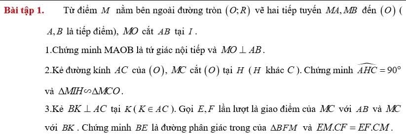 Bài tập 1. Từ điểm M nằm bên ngoài đường tròn (O;R) vẽ hai tiếp tuyến MA, MB đến (O) (
AB là tiếp điểm), MO cắt AB tại I. 
1.Chứng minh MAOB là tứ giác nội tiếp và MO⊥ AB. 
2.Kẻ đường kính AC của (O), MC cắt (O) tại H ( H khác C ). Chứng minh widehat AHC=90°
và △ MIH∽ △ MCO. 
3.Kè BK⊥ AC tại K(K∈ AC). Gọi E, F lần lượt là giao điểm của MC với AB và MC
với BK. Chứng minh BE là đường phân giác trong của △ BFM và EM.CF=EF.CM.