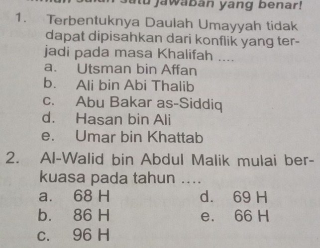 atu jawaban yang benar!
1. Terbentuknya Daulah Umayyah tidak
dapat dipisahkan dari konflik yang ter-
jadi pada masa Khalifah ....
a. Utsman bin Affan
b. Ali bin Abi Thalib
c. Abu Bakar as-Siddiq
d. Hasan bin Ali
e. Umar bin Khattab
2. Al-Walid bin Abdul Malik mulai ber-
kuasa pada tahun ....
a. 68 H d. 69 H
b. 86 H e. 66 H
c. 96 H