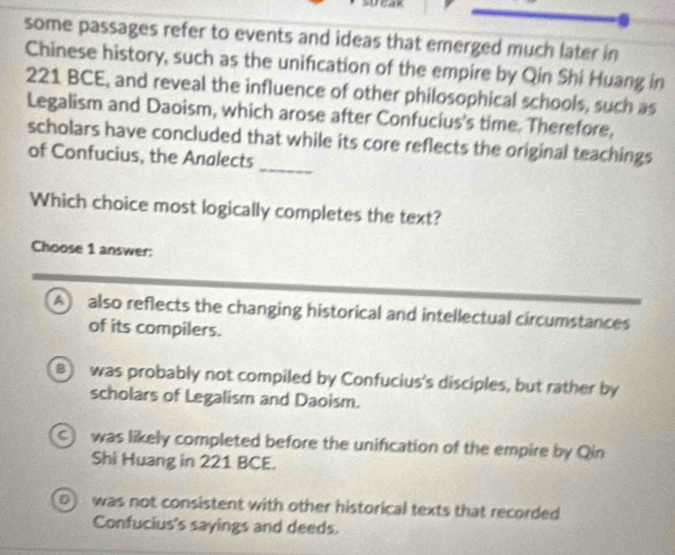 some passages refer to events and ideas that emerged much later in
Chinese history, such as the unification of the empire by Qin Shi Huang in
221 BCE, and reveal the influence of other philosophical schools, such as
Legalism and Daoism, which arose after Confucius's time. Therefore,
_
scholars have concluded that while its core reflects the original teachings
of Confucius, the Analects
Which choice most logically completes the text?
Choose 1 answer:
A also reflects the changing historical and intellectual circumstances
of its compilers.
B was probably not compiled by Confucius's disciples, but rather by
scholars of Legalism and Daoism.
C) was likely completed before the unification of the empire by Qin
Shi Huang in 221 BCE.
D) was not consistent with other historical texts that recorded
Confucius's sayings and deeds.