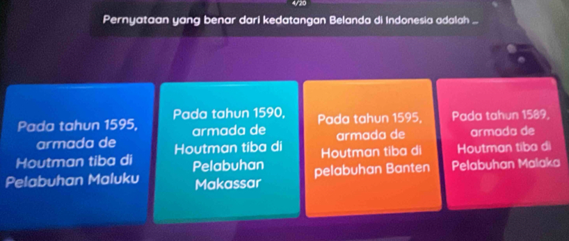 4/20 
Pernyataan yang benar dari kedatangan Belanda di Indonesia adalah ... 
Pada tahun 1595, Pada tahun 1590, Pada tahun 1595, Pada tahun 1589, 
armada de armada de armada de 
armada de Houtman tiba di 
Houtman tiba di Pelabuhan Houtman tiba di Houtman tiba di 
Pelabuhan Maluku Makassar pelabuhan Banten Pelabuhan Malaka