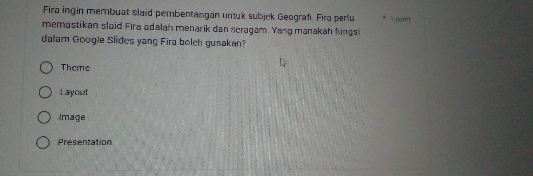 Fira ingin membuat slaid pembentangan untuk subjek Geografı. Fira perlu
1 point
memastikan slaid Fira adalah menarik dan seragam. Yang manakah fungsi
dalam Google Slides yang Fira boleh gunakan?
Theme
Layout
Image
Presentation