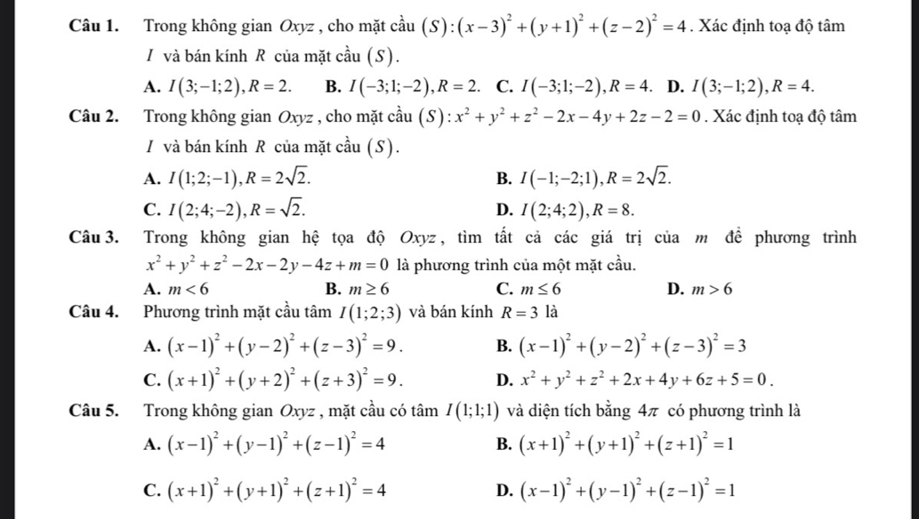 Trong không gian Oxyz , cho mặt cầu (S): (x-3)^2+(y+1)^2+(z-2)^2=4. Xác định toạ độ tâm
I và bán kính R của mặt cầu (S ) .
A. I(3;-1;2),R=2. B. I(-3;1;-2),R=2. C. I(-3;1;-2),R=4. D. I(3;-1;2),R=4.
Câu 2. Trong không gian Oxyz , cho mặt cầu (S) x^2+y^2+z^2-2x-4y+2z-2=0. Xác định toạ độ tâm
I/ và bán kính R của mặt cầu (S).
A. I(1;2;-1),R=2sqrt(2). B. I(-1;-2;1),R=2sqrt(2).
C. I(2;4;-2),R=sqrt(2). D. I(2;4;2),R=8.
Câu 3. Trong không gian hệ tọa độ Oxyz, tìm tất cả các giá trị của m để phương trình
x^2+y^2+z^2-2x-2y-4z+m=0 là phương trình của một mặt cầu.
A. m<6</tex> B. m≥ 6 C. m≤ 6 D. m>6
Câu 4. Phương trình mặt cầu tâm I(1;2;3) và bán kính R=31 à
A. (x-1)^2+(y-2)^2+(z-3)^2=9. B. (x-1)^2+(y-2)^2+(z-3)^2=3
C. (x+1)^2+(y+2)^2+(z+3)^2=9. D. x^2+y^2+z^2+2x+4y+6z+5=0.
Câu 5. Trong không gian Oxyz , mặt cầu có tâm I(1;1;1) và diện tích bằng 4π có phương trình là
A. (x-1)^2+(y-1)^2+(z-1)^2=4 B. (x+1)^2+(y+1)^2+(z+1)^2=1
C. (x+1)^2+(y+1)^2+(z+1)^2=4 (x-1)^2+(y-1)^2+(z-1)^2=1
D.