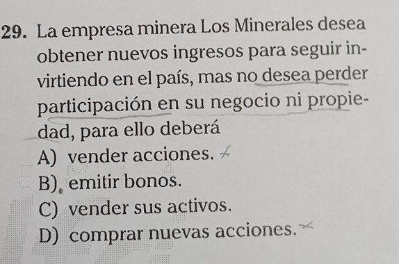 La empresa minera Los Minerales desea
obtener nuevos ingresos para seguir in-
virtiendo en el país, mas no desea perder
participación en su negocio ni propie-
dad, para ello deberá
A) vender acciones.
B) emitir bonos.
C) vender sus activos.
D) comprar nuevas acciones.