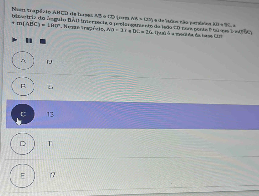 Num trapézio ABCD de bases AB e CD (com AB>CD) e de lados não paralelos AD e BC_ a
bissetriz do ângulo BÂD intersecta o prolongamento do lado CD num ponto P tal que 2·m(PBC)
+m(Awidehat BC)=180°. Nesse trapézio, AD=37 e BC=26. Qual é a medida da base CD?
A 19
B 15
C 13
lu
D 11
E 17