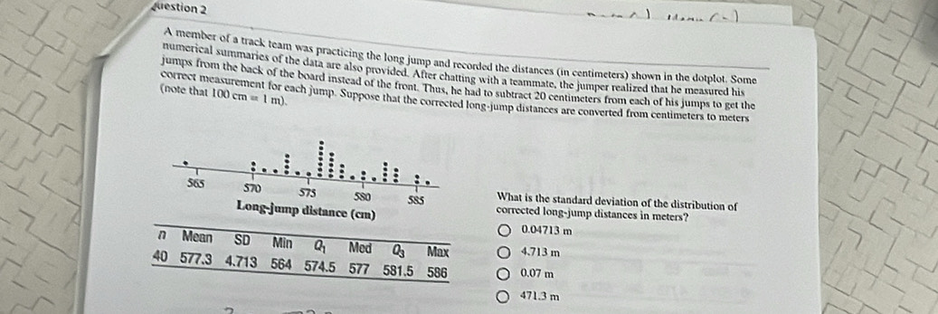 A member of a track team was practicing the long jump and recorded the distances (in centimeters) shown in the dotplot. Some
numerical summaries of the data are also provided. After chatting with a teammate, the jumper realized that he measured his
jumps from the back of the board instead of the front. Thus, he had to subtract 20 centimeters from each of his jumps to get the
(note that 100cm=1m). 
correct measurement for each jump. Suppose that the corrected long-jump distances are converted from centimeters to meters
What is the standard deviation of the distribution of
corrected long-jump distances in meters?
0.04713 m
Mean SD Min Q_1 Med O_3 Max 4.713 m
40 577.3 4.713 564 574.5 577 581.5 586 0.07 m
471.3 m