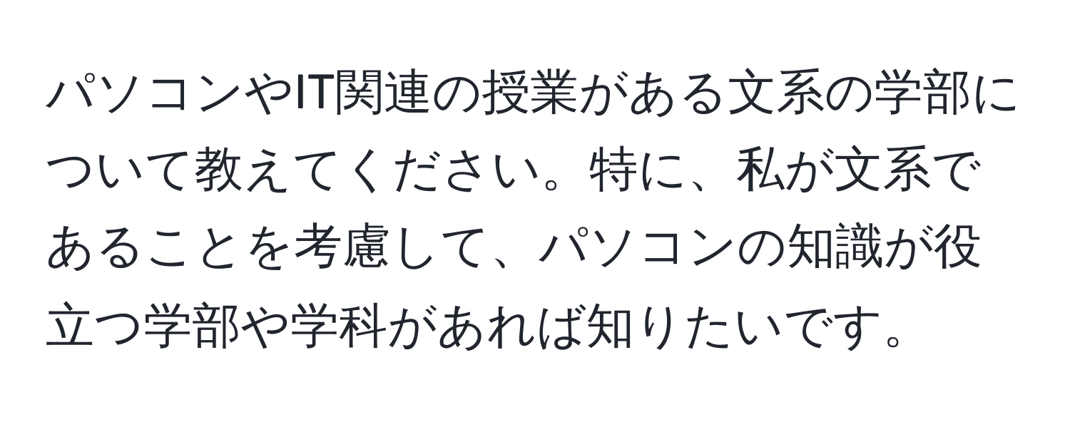 パソコンやIT関連の授業がある文系の学部について教えてください。特に、私が文系であることを考慮して、パソコンの知識が役立つ学部や学科があれば知りたいです。