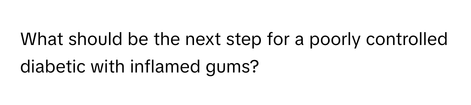 What should be the next step for a poorly controlled diabetic with inflamed gums?