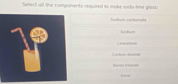 Select all the components required to make soda-lime glass:
Sodium carbonate
Sodium
Limestone
Carbon dioxide
Boran trioxide
Sand