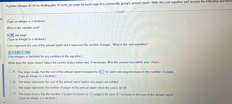 A printer charges $2.65 for binding plus 10 cents per page for each copy of a community group's annual report. Write the cost equation and answer the following question
(Type an integer or a decimal.)
What is the variable cost?
5.10 per page
(Type an integer or a decimal.)
Let y represent the cost of the annual report and x represent the number of pages. What is the cost equation?
y=2.65+.10x
(Use integers or decimals for any numbers in the equation.)
What does the slope mean? Select the correct choice below and, if necessary, fill in the answer box within your choice.
A. The slope means that the cost of the annual report increases by $□ for each one-page increase in the number of pages.
(Type an integer or a decimal.)
B. The slope represents the cost of the annual report before any pages are printed.
C. The slope represents the number of pages in the annual report when the cost is $0.00.
D. The slope means that the number of pages increases by □ page(s) for each $1 increase in the cost of the annual report.
(Type an integer or a decimal.)