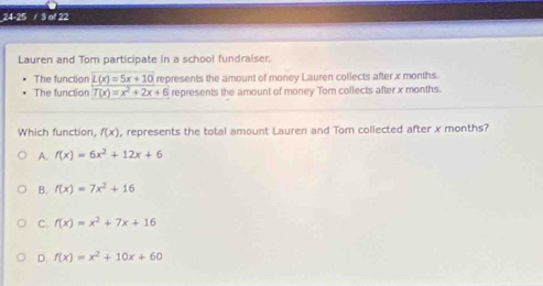 24-25 / 3 of 22
Lauren and Tom participate in a school fundraiser.
The function L(x)=5x+10
The function T(x)=x^2+2x+6 represents the amount of money Lauren collects after x months.
represents the amount of money Tom collects after x months.
Which function, f(x) , represents the total amount Lauren and Tom collected after x months?
A. f(x)=6x^2+12x+6
B. f(x)=7x^2+16
C. f(x)=x^2+7x+16
D. f(x)=x^2+10x+60