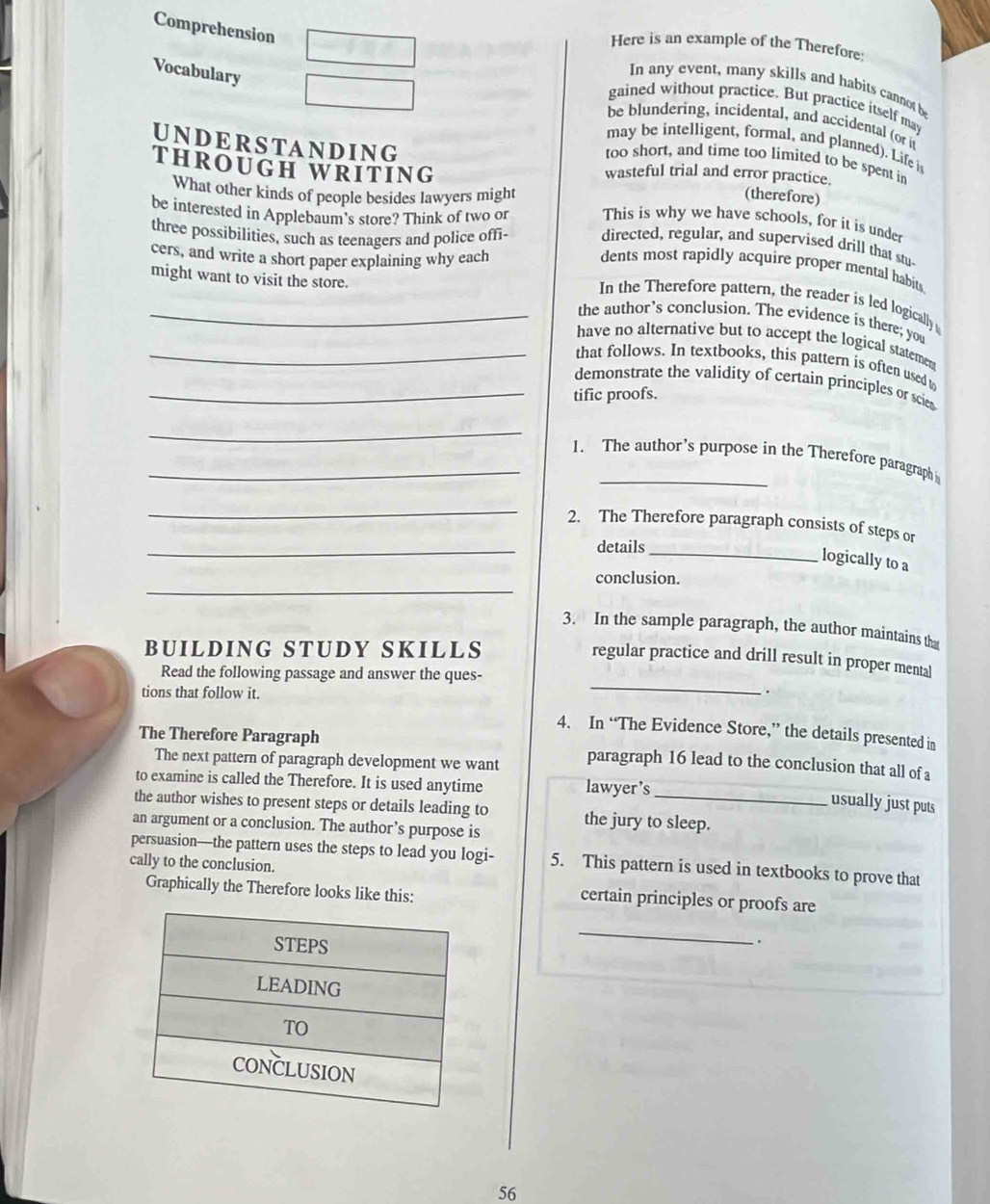 Comprehension 
Here is an example of the Therefore: 
Vocabulary 
In any event, many skills and habits cannot be 
gained without practice. But practice itself may 
be blundering, incidental, and accidental (or it 
may be intelligent, formal, and planned). Life i 
too short, and time too limited to be spent in 
THROUGH WRITING 
UNDERSTANDING (therefore) 
wasteful trial and error practice. 
What other kinds of people besides lawyers might 
be interested in Applebaum's store? Think of two or This is why we have schools, for it is under 
three possibilities, such as teenagers and police offi- directed, regular, and supervised drill that stu- 
cers, and write a short paper explaining why each 
dents most rapidly acquire proper mental habits 
In the Therefore pattern, the reader is led logically 
_might want to visit the store. the author’s conclusion. The evidence is there; you 
have no alternative but to accept the logical statemen 
_that follows. In textbooks, this pattern is often used t 
demonstrate the validity of certain principles or scie 
_tific proofs. 
_ 
_1. The author’s purpose in the Therefore paragraph 
_ 
_ 
2. The Therefore paragraph consists of steps or 
details_ 
logically to a 
_ 
conclusion. 
3. In the sample paragraph, the author maintains th 
BUILDING STUDY SKILLS 
_ 
regular practice and drill result in proper mental 
Read the following passage and answer the ques- 
tions that follow it. 
. 
4. In “The Evidence Store,” the details presented in 
The Therefore Paragraph 
The next pattern of paragraph development we want 
paragraph 16 lead to the conclusion that all of a 
to examine is called the Therefore. It is used anytime lawyer’s 
usually just puts 
the author wishes to present steps or details leading to the jury to sleep. 
an argument or a conclusion. The author’s purpose is 
persuasion—the pattern uses the steps to lead you logi- 5. This pattern is used in textbooks to prove that 
cally to the conclusion. 
Graphically the Therefore looks like this: 
certain principles or proofs are 
_ 
. 
56