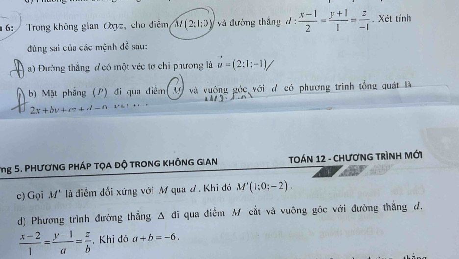 16: Trong không gian Oxyz, cho diểm M(2;1;0) và đường thắng d :  (x-1)/2 = (y+1)/1 = z/-1 . Xét tính 
đúng sai của các mệnh đề sau: 
a) Đường thắng đ có một véc tơ chỉ phương là vector u=(2;1;-1)/
b) Mặt phẳng (P) đi qua điểm(M) và vuông góc với d có phương trình tổng quát là
2x+bv+c7+d-n
Yng 5. PHƯƠNG PHÁP TỌA ĐỘ TRONG KHÔNG GIAN TOÁN 12 - CHươNG TRìNH MỚI 
c) Gọi M' là điểm đối xứng với M qua d . Khi đó M'(1;0;-2). 
d) Phương trình đường thắng △ đi qua điểm M cắt và vuông góc với đường thắng d.
 (x-2)/1 = (y-1)/a = z/b . Khi đó a+b=-6.