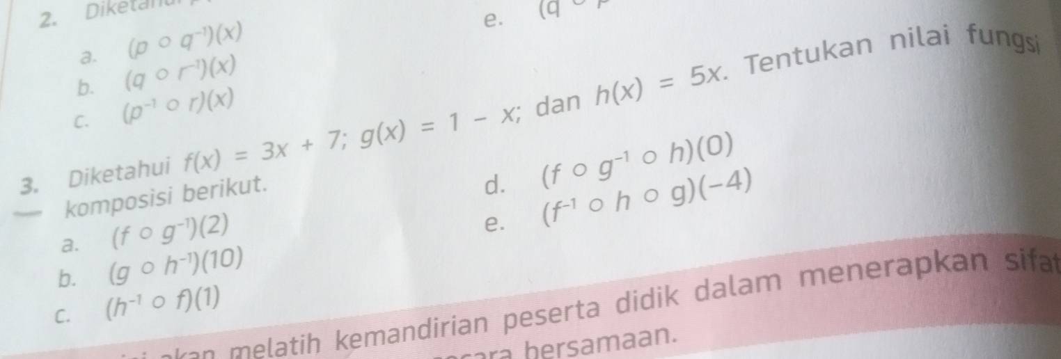 Diketanu 
a. (pcirc q^(-1))(x)
e. (q
b. (qcirc r^(-1))(x). Tentukan nilai fungsi 
C. (p^(-1)circ r)(x)
3. Diketahui f(x)=3x+7; g(x)=1-x;; dan h(x)=5x. 
komposisi berikut. 
d. (fcirc g^(-1)circ h)(0)
a. (fcirc g^(-1))(2)
e. (f^(-1)circ hcirc g)(-4)
b. (gcirc h^(-1))(10)
C. (h^(-1)circ f)(1)
a n tih kemandirian peserta didik dalam menerapkan sifa 
cara hersamaan.