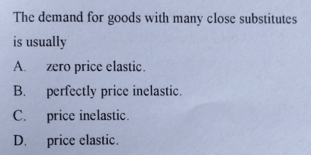 The demand for goods with many close substitutes
is usually
A. zero price elastic.
B. perfectly price inelastic.
C. price inelastic.
D. price elastic.