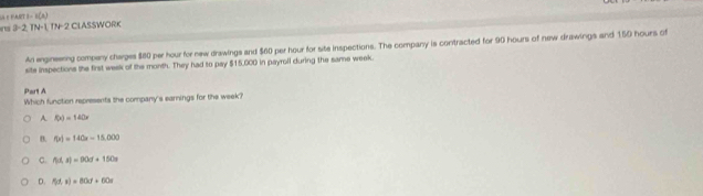 1-1(2)
3-2.1N-1.1N-2 * CLASSWORK
An engineering compeny charges $80 per hour for new drawings and $60 per hour for site inspections. The company is contracted for 90 hours of new drawings and 150 hours of
site inspections the first week of the month. They had to pay $15,000 in payroll during the same week.
Part A Which function represents the company's earnings for the week?
A f(x)=140x
B. f(x)=140x-15,000
C. f_2)=9)=90d+150a
D. f(t,t)=80d+60s