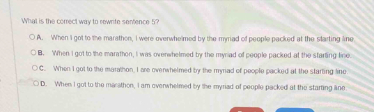 What is the correct way to rewrite sentence 5?
A. When I got to the marathon, I were overwhelmed by the myriad of people packed at the starting line
B. When I got to the marathon, I was overwhelmed by the myriad of people packed at the starting line.
C. When I got to the marathon, I are overwhelmed by the myriad of people packed at the starting line.
D. When I got to the marathon, I am overwhelmed by the myriad of people packed at the starting line.