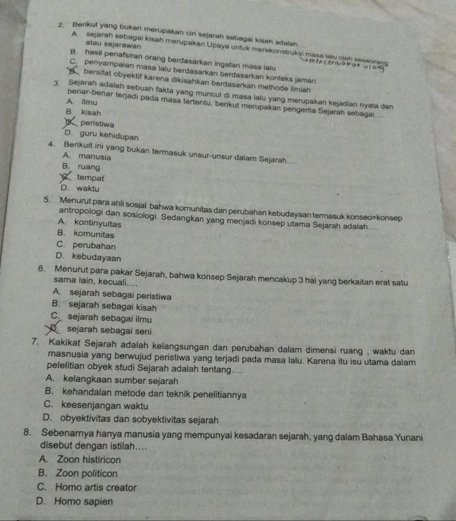 Berikut yang bukan merupakan ciri sejarah sebagai kisah adalah
atau sejarawan
A sejarah sebagai kisah merupakan Upaya untuk merekonstruksi masa lalu oleh seseorang
B. hasil penafsiran orang berdasarkan ingatan masa ialu
men ceritakan usany
C. penyampaian masa lalu berdasarkan berdasarkan konteks jaman
B  bersifat obyektif karena dikisahkan berdasarkan methode ilmiah
3. Sejarah adalah sebuah fakta yang muncul di masa lalu yang merupakan kejadian nyata dan
A. limu
benar-benar terjadi pada masa tertentu, berikut merupakan pengertia Sejarah sebagai....
B. kisah
peristiwa
D. guru kehidupan
4. Berikuit ini yang bukan termasuk unsur-unsur dalam Sejarah…...
A. manusia
B. ruang
tempat
D. waktu
5. Menurut para ahli sosial bahwa komunitas dan perubahan kebudayaan termasuk konseo=konsep
antropologi dan sosiologi. Sedangkan yang menjadi konsep utama Sejarah adalah....
A. kontinyuitas
B. komunitas
C. perubahan
D. kebudayaan
6. Menurut para pakar Sejarah, bahwa konsep Sejarah mencakup 3 hal yang berkaitan erat satu
sama lain, kecuali....
A. sejarah sebagai peristiwa
B. sejarah sebagai kisah
C. sejarah sebagai ilmu
sejarah sebagai seni
7. Kakikat Sejarah adalah kelangsungan dan perubahan dalam dimensi ruang , waktu dan
masnusia yang berwujud peristiwa yang terjadi pada masa lalu. Karena itu isu utama dalam
pelelitian obyek studi Sejarah adalah tentang…...
A. kelangkaan sumber sejarah
B. kehandalan metode dan teknik penelitiannya
C. keesenjangan waktu
D. obyektivitas dan sobyektivitas sejarah
8. Sebenarnya hanya manusia yang mempunyai kesadaran sejarah, yang dalam Bahasa Yunani
disebut dengan istilah....
A. Zoon histiricon
B. Zoon politicon
C. Homo artis creator
D. Homo sapien