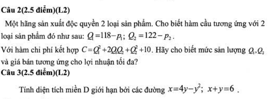 Câu 2(2.5 điểm)(L2) 
Một hãng sản xuất độc quyền 2 loại sản phẩm. Cho biết hàm cầu tương ứng với 2 
loại sản phẩm đó như sau: Q=118-p_1; Q_2=122-p_2. 
Với hàm chi phí kết hợp C=Q_1^(2+2Q_1)Q_2+Q_2^(2+10. Hãy cho biết mức sản lượng Q_1), Q_2
và giá bán tương ứng cho lợi nhuận tối đa? 
Câu 3(2.5 điểm)(L2) 
Tính diện tích miền D giới hạn bởi các đường x=4y-y^2; x+y=6.