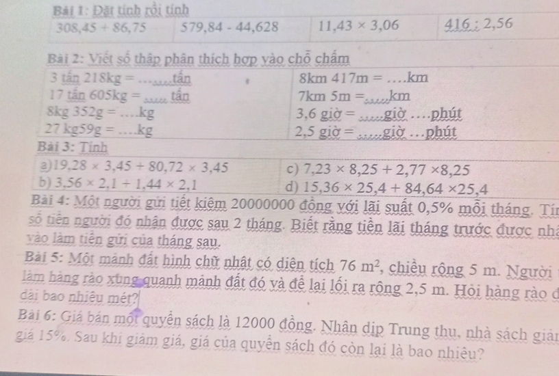 Đặt tính rồi tính
308,45+86,75 579,84-44,628 11,43* 3,06 416:2,56
Bài 2: Viết số thập phân thích hợp vào chỗ chẩm
3twidehat t 218kg=..._ ...that an
8km417m=...km
17tan 605kg=_ tan
7km5m=...km
8kg352g=...kg
3,6gid=...gid...phit
27kg59g=...kg
2,5gipartial =...gipartial ...phit
Bài 3: Tính
19,28* 3,45+80, 72* 3,45 c) 7,23* 8,25+2,77* 8,25
b) 3,56* 2, 1+1,44* 2,1 d) 15,36* 25, 4+84,64* 25,4
Bài 4: Một người gửi tiết kiệm 20000000 đồng với lãi suất 0,5% mỗi tháng. Tín 
số tiền người đó nhận được sau 2 tháng. Biết rằng tiền lãi tháng trước được nhà 
vào làm tiên gửi của tháng sau. 
* Bài 5: Một mành đất hình chữ nhật có diện tích 76m^2 , chiều rộng 5 m. Người 
làm hàng rào xùng quanh mảnh đất đó và để lại lối ra rộng 2,5 m. Hỏi hàng rào ở 
dài bao nhiêu mét? 
Bài 6: Giá bán một quyền sách là 12000 đồng. Nhân dịp Trung thu, nhà sách giản 
giá 15%. Sau khi giảm giá, giá của quyễn sách đó còn lại là bao nhiêu?