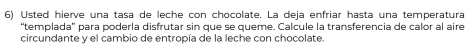 Usted hierve una tasa de leche con chocolate. La deja enfriar hasta una temperatura 
“templada' para poderla disfrutar sin que se queme. Calcule la transferencia de calor al aire 
circundante y el cambio de entropía de la leche con chocolate.