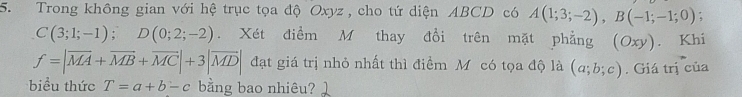 Trong không gian với hệ trục tọa độ Oxyz , cho tứ diện ABCD có A(1;3;-2), B(-1;-1;0)
C(3;1;-1); D(0;2;-2). Xét điểm M thay đổi trên mặt phẳng (Oxy). Khi
f=|overline MA+overline MB+overline MC|+3|overline MD| đạt giá trị nhỏ nhất thì điểm Mỹ có tọa độ là (a;b;c). Giá trị của 
biểu thức T=a+b-c bằng bao nhiêu?