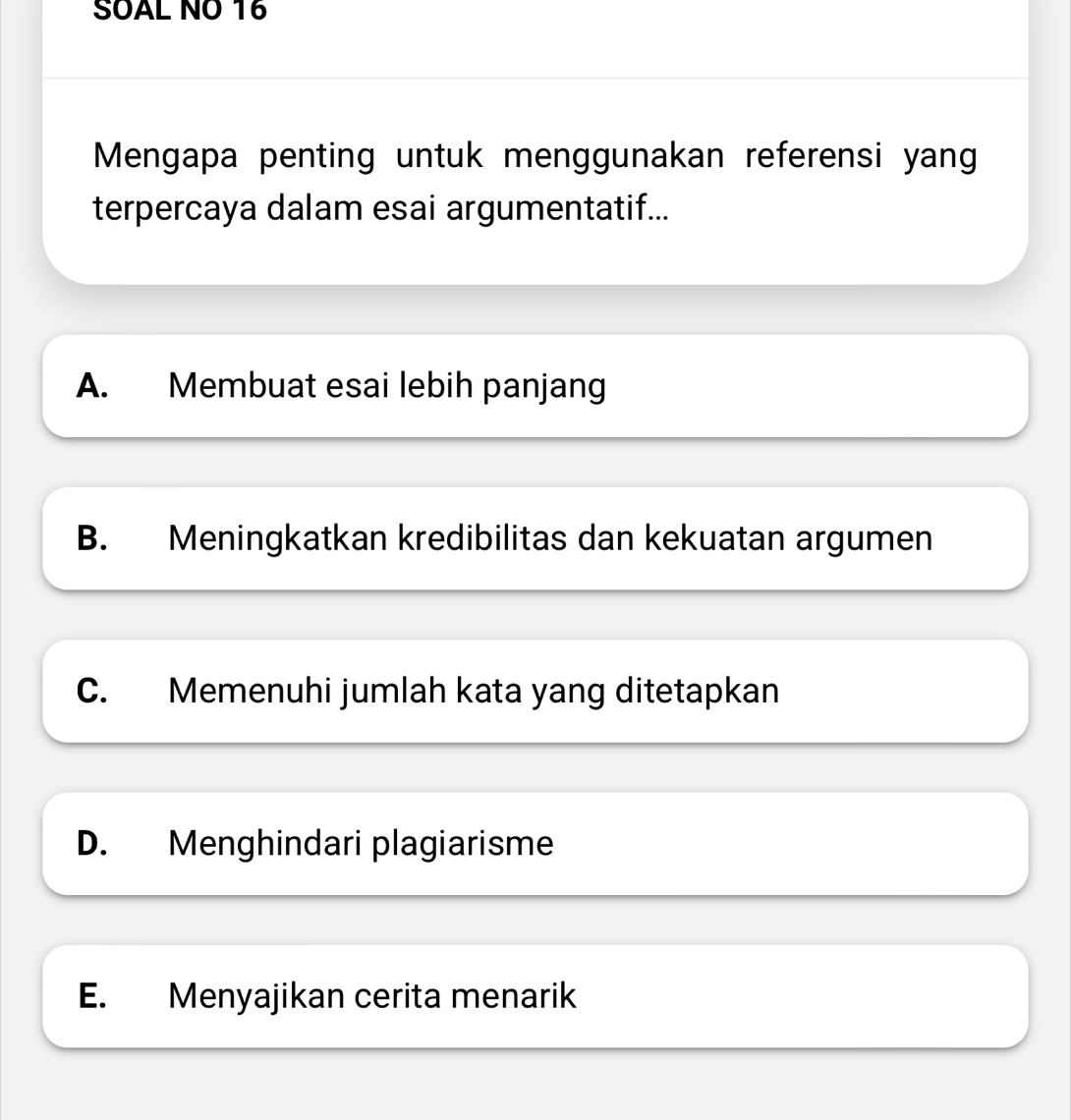 SOAL NO 16
Mengapa penting untuk menggunakan referensi yang
terpercaya dalam esai argumentatif...
A. Membuat esai lebih panjang
B. Meningkatkan kredibilitas dan kekuatan argumen
C. Memenuhi jumlah kata yang ditetapkan
D. Menghindari plagiarisme
E. Menyajikan cerita menarik