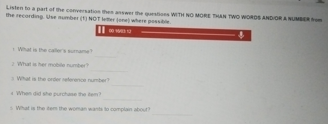 Listen to a part of the conversation then answer the questions WITH NO MORE THAN TWO WORDS AND/OR A NUMBER from 
the recording. Use number (1) NOT letter (one) where possible. 
00:16/03:12 
_ 
1 What is the caller's surname? 
_ 
2 What is her mobile number? 
_ 
3 What is the order reference number? 
_ 
4 When did she purchase the item? 
_ 
5 What is the item the woman wants to complain about?