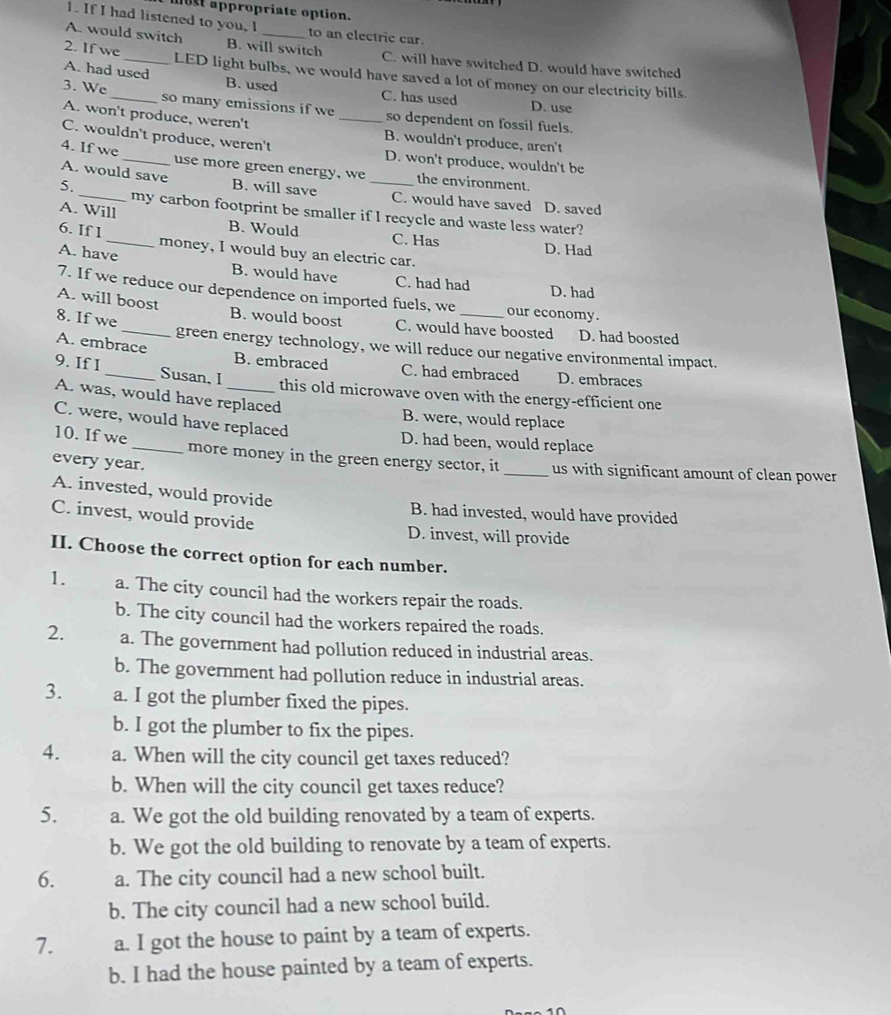 most appropriate option.
1. If I had listened to you, I to an electric car
A. would switch B. will switch C. will have switched D. would have switched
2. If we__ LED light bulbs, we would have saved a lot of money on our electricity bills.
3. We
A. had used B. used C. has used D. use
so many emissions if we so dependent on fossil fuels.
A. won't produce, weren't _B. wouldn't produce, aren't
C. wouldn't produce, weren't D. won't produce, wouldn't be
4. If we _use more green energy, we the environment.
A. would save B. will save _C. would have saved D. saved
5. _my carbon footprint be smaller if I recycle and waste less water?
A. Will B. Would C. Has
6. If 1 _money, I would buy an electric car.
D. Had
A. have B. would have C. had had D. had
7. If we reduce our dependence on imported fuels, we our economy.
8. If we
A. will boost B. would boost C. would have boosted D. had boosted
green energy technology, we will reduce our negative environmental impact.
A. embrace B. embraced C. had embraced D. embraces
9. If I _Susan, I _this old microwave oven with the energy-efficient one
A. was, would have replaced
B. were, would replace
C. were, would have replaced
D. had been, would replace
10. If we _more money in the green energy sector, it _us with significant amount of clean power
every year.
A. invested, would provide
B. had invested, would have provided
C. invest, would provide
D. invest, will provide
II. Choose the correct option for each number.
1. a. The city council had the workers repair the roads.
b. The city council had the workers repaired the roads.
2. a. The government had pollution reduced in industrial areas.
b. The government had pollution reduce in industrial areas.
3. a. I got the plumber fixed the pipes.
b. I got the plumber to fix the pipes.
4. a. When will the city council get taxes reduced?
b. When will the city council get taxes reduce?
5. a. We got the old building renovated by a team of experts.
b. We got the old building to renovate by a team of experts.
6. a. The city council had a new school built.
b. The city council had a new school build.
7. a. I got the house to paint by a team of experts.
b. I had the house painted by a team of experts.