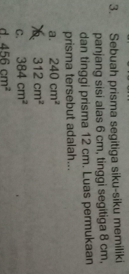Sebuah prisma segitiga siku-siku memiliki
panjang sisi alas 6 cm, tinggi segitiga 8 cm,
dan tinggi prisma 12 cm. Luas permukaan
prisma tersebut adalah...
a. 240cm^2
312cm^2
C. 384cm^2
d 456cm^2